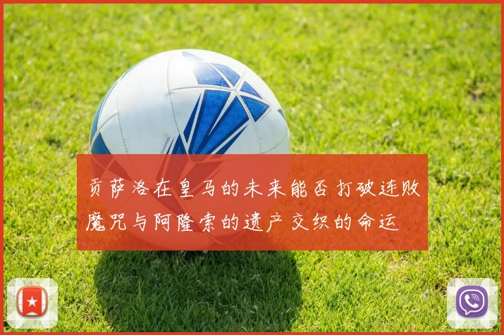 贡萨洛在皇马的未来能否打破连败魔咒与阿隆索的遗产交织的命运