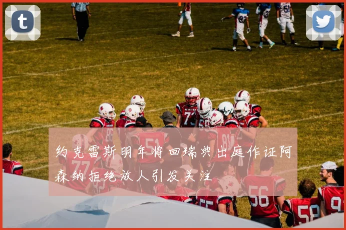 约克雷斯明年将回瑞典出庭作证阿森纳拒绝放人引发关注