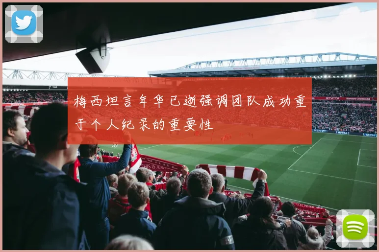 梅西坦言年华已逝强调团队成功重于个人纪录的重要性