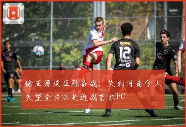 徐正源谈亚冠备战：失利河南令人失望全力以赴迎战首尔FC