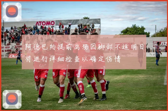 阿德巴约提前离场因脚部不适明日将进行详细检查以确定伤情