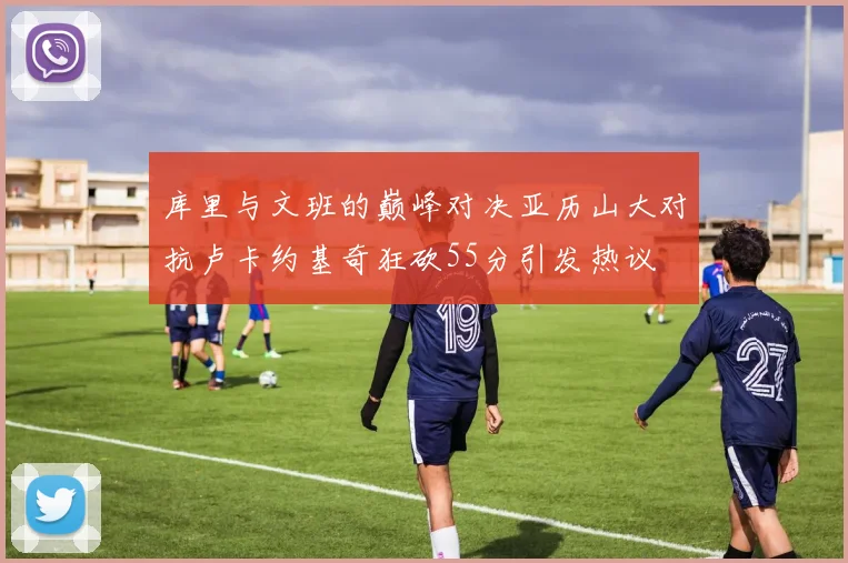 库里与文班的巅峰对决亚历山大对抗卢卡约基奇狂砍55分引发热议