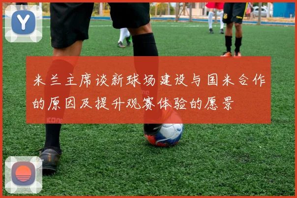 米兰主席谈新球场建设与国米合作的原因及提升观赛体验的愿景