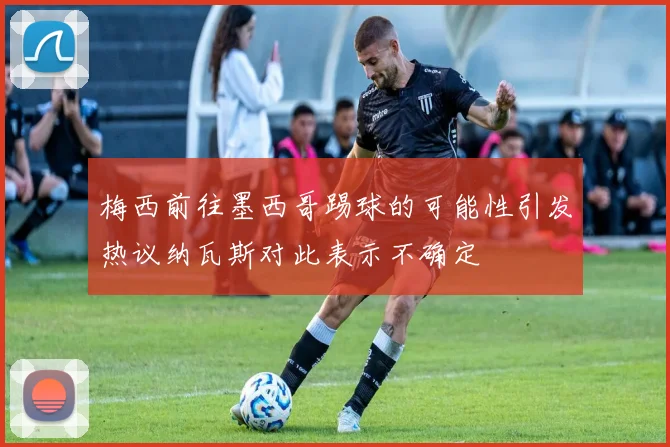 梅西前往墨西哥踢球的可能性引发热议纳瓦斯对此表示不确定