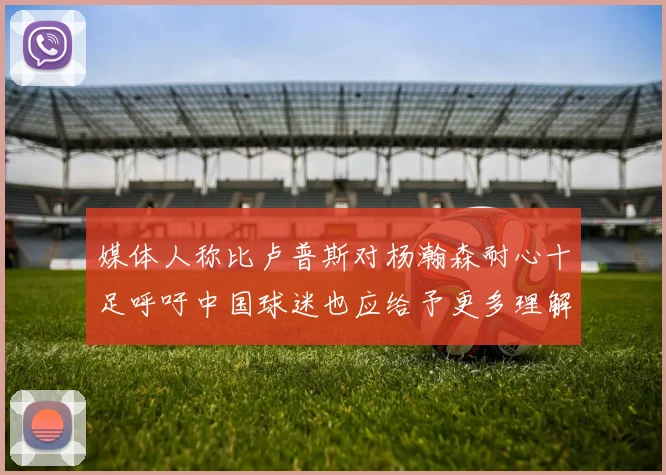 媒体人称比卢普斯对杨瀚森耐心十足呼吁中国球迷也应给予更多理解与支持