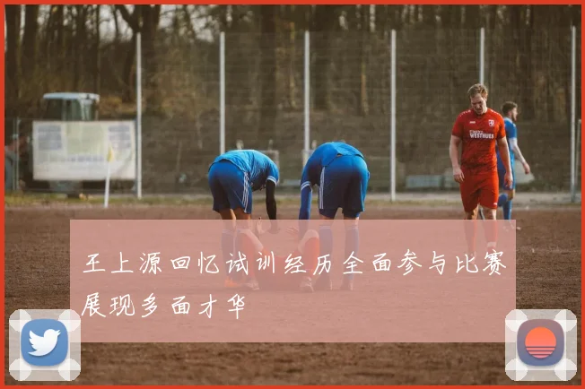 王上源回忆试训经历全面参与比赛展现多面才华