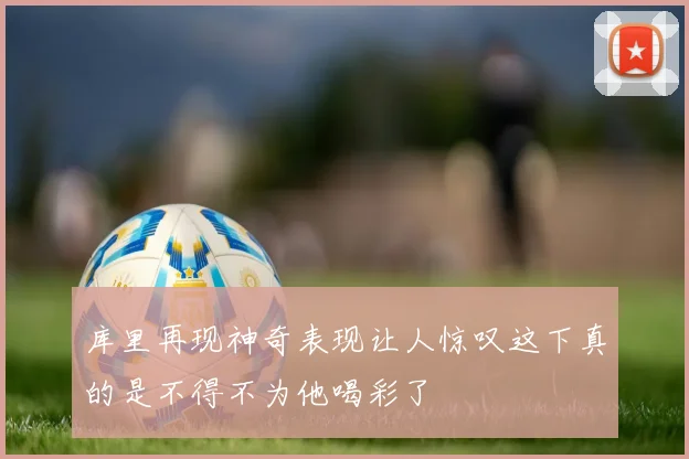 库里再现神奇表现让人惊叹这下真的是不得不为他喝彩了