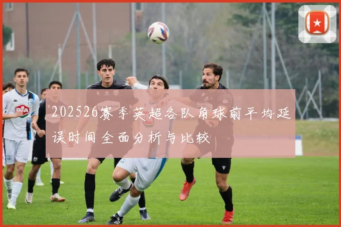 202526赛季英超各队角球前平均延误时间全面分析与比较