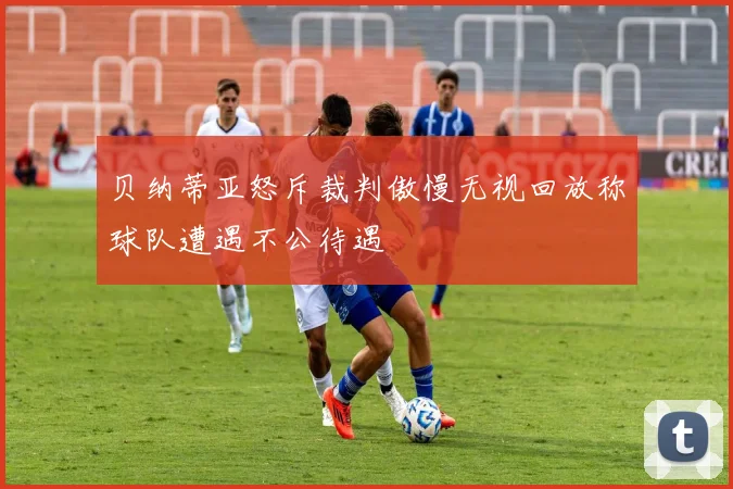 贝纳蒂亚怒斥裁判傲慢无视回放称球队遭遇不公待遇