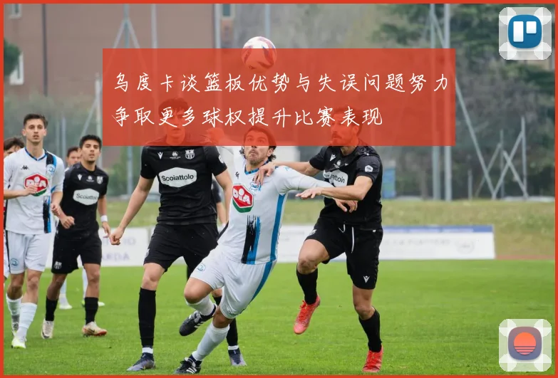 乌度卡谈篮板优势与失误问题努力争取更多球权提升比赛表现
