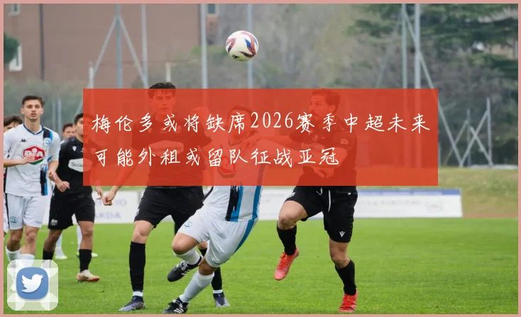 梅伦多或将缺席2026赛季中超未来可能外租或留队征战亚冠