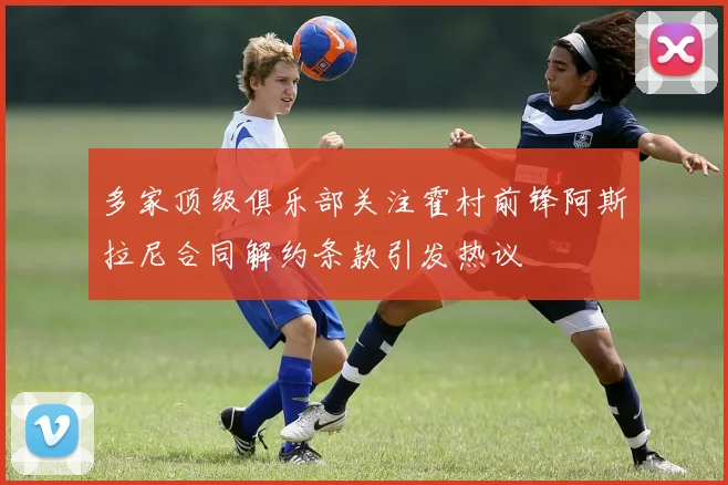 多家顶级俱乐部关注霍村前锋阿斯拉尼合同解约条款引发热议