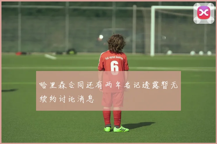 哈里森合同还有两年名记透露暂无续约讨论消息
