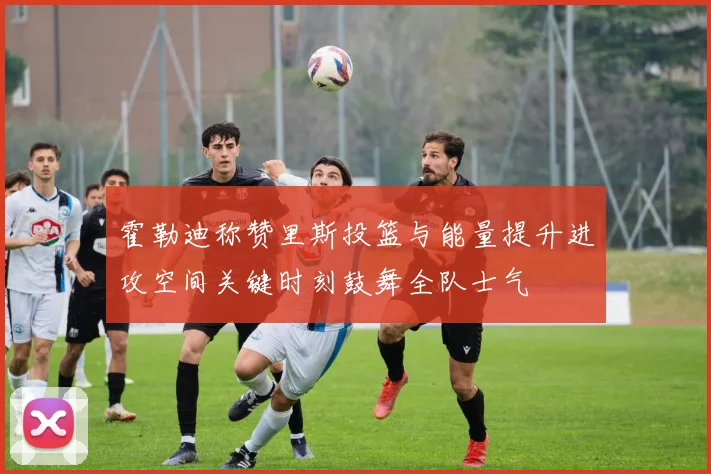 霍勒迪称赞里斯投篮与能量提升进攻空间关键时刻鼓舞全队士气