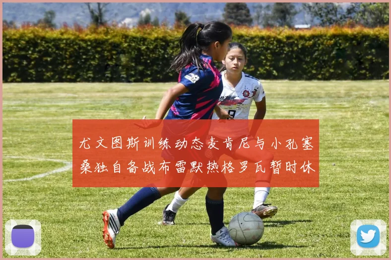 尤文图斯训练动态麦肯尼与小孔塞桑独自备战布雷默热格罗瓦暂时休息