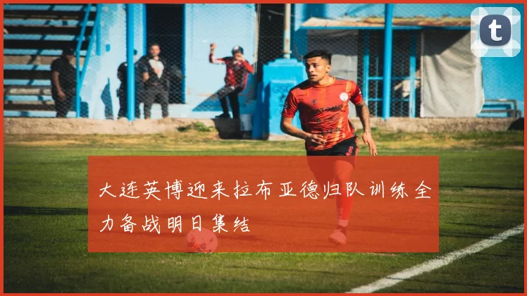 大连英博迎来拉布亚德归队训练全力备战明日集结