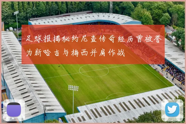 足球报揭秘约尼查传奇经历曾被誉为新哈吉与梅西并肩作战